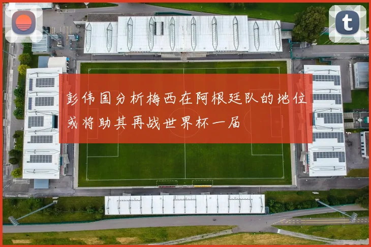 彭伟国分析梅西在阿根廷队的地位或将助其再战世界杯一届