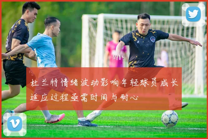 杜兰特情绪波动影响年轻球员成长适应过程亟需时间与耐心