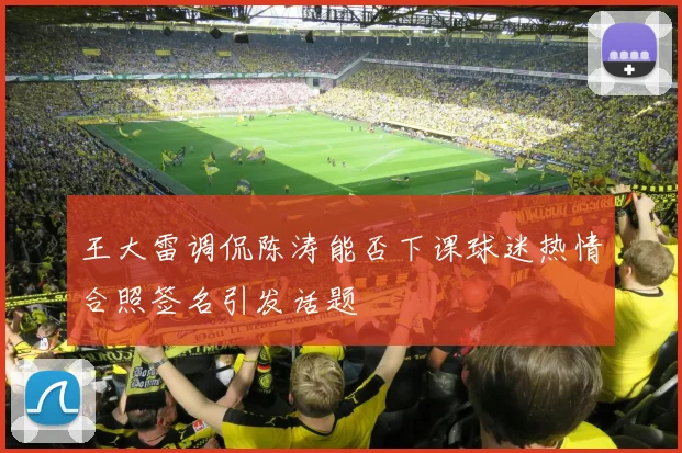 王大雷调侃陈涛能否下课球迷热情合照签名引发话题