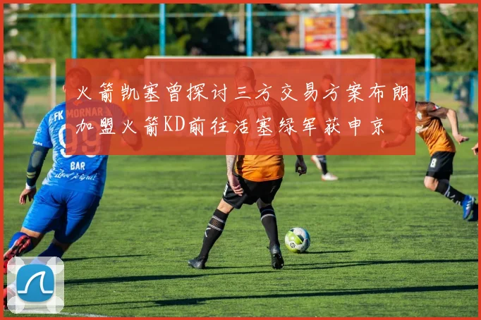 火箭凯塞曾探讨三方交易方案布朗加盟火箭KD前往活塞绿军获申京