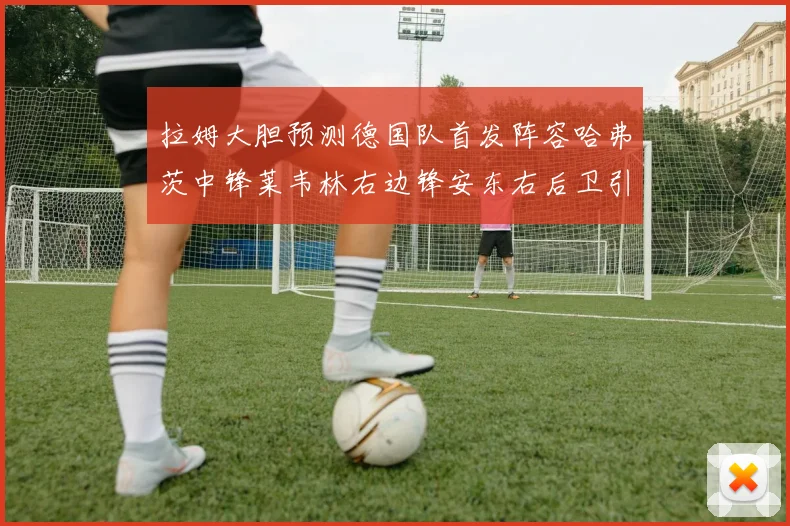 拉姆大胆预测德国队首发阵容哈弗茨中锋莱韦林右边锋安东右后卫引发热议