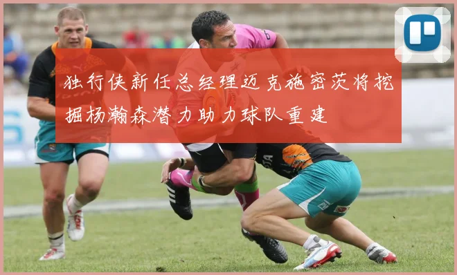 独行侠新任总经理迈克施密茨将挖掘杨瀚森潜力助力球队重建