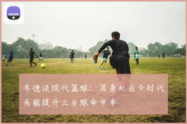 韦德谈现代篮球：若身处当今时代或能提升三分球命中率