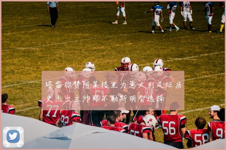 塔雷称赞阿莱格里为意大利足坛历史杰出主帅那不勒斯明智选择